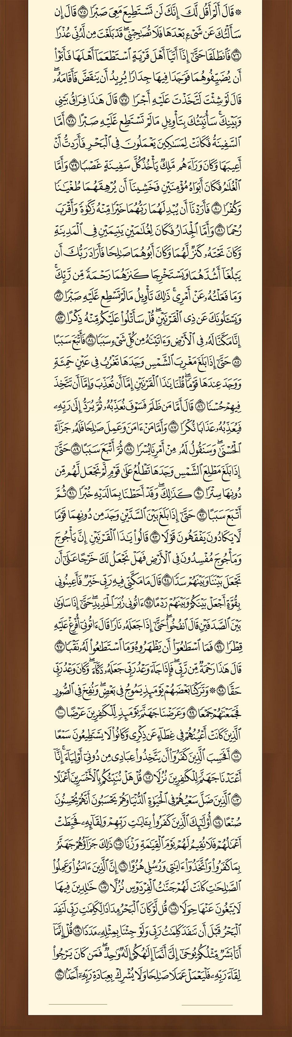  قال ألم أقل لك إنك لن تستطيع معي صبرا (75) قال إن سألتك عن شيء بعدها فلا تصاحبني قد بلغت من لدني عذرا (76) فانطلقا حتى إذا أتيا أهل قرية استطعما أهلها فأبوا أن يضيفوهما فوجدا فيها جدارا يريد أن ينقض فأقامه قال لو شئت لاتخذت عليه أجرا (77) قال هذا فراق بيني وبينك سأنبئك بتأويل ما لم تستطع عليه صبرا (78) أما السفينة فكانت لمساكين يعملون في البحر فأردت أن أعيبها وكان وراءهم ملك يأخذ كل سفينة غصبا (79) وأما الغلام فكان أبواه مؤمنين فخشينا أن يرهقهما طغيانا وكفرا (80) فأردنا أن يبدلهما ربهما خيرا منه زكاة وأقرب رحما (81) وأما الجدار فكان لغلامين يتيمين في المدينة وكان تحته كنز لهما وكان أبوهما صالحا فأراد ربك أن يبلغا أشدهما ويستخرجا كنزهما رحمة من ربك وما فعلته عن أمري ذلك تأويل ما لم تسطع عليه صبرا (82) ويسألونك عن ذي القرنين قل سأتلو عليكم منه ذكرا (83) إنا مكنا له في الأرض وآتيناه من كل شيء سببا (84) فأتبع سببا (85) حتى إذا بلغ مغرب الشمس وجدها تغرب في عين حمئة ووجد عندها قوما قلنا يا ذا القرنين إما أن تعذب وإما أن تتخذ فيهم حسنا (86) قال أما من ظلم فسوف نعذبه ثم يرد إلى ربه فيعذبه عذابا نكرا (87) وأما من آمن وعمل صالحا فله جزاء الحسنى وسنقول له من أمرنا يسرا (88) ثم أتبع سببا (89) حتى إذا بلغ مطلع الشمس وجدها تطلع على قوم لم نجعل لهم من دونها سترا (90) كذلك وقد أحطنا بما لديه خبرا (91) ثم أتبع سببا (92) حتى إذا بلغ بين السدين وجد من دونهما قوما لا يكادون يفقهون قولا (93) قالوا يا ذا القرنين إن يأجوج ومأجوج مفسدون في الأرض فهل نجعل لك خرجا على أن تجعل بيننا وبينهم سدا (94) قال ما مكني فيه ربي خير فأعينوني بقوة أجعل بينكم وبينهم ردما (95) آتوني زبر الحديد حتى إذا ساوى بين الصدفين قال انفخوا حتى إذا جعله نارا قال آتوني أفرغ عليه قطرا (96) فما اسطاعوا أن يظهروه وما استطاعوا له نقبا (97) قال هذا رحمة من ربي فإذا جاء وعد ربي جعله دكاء وكان وعد ربي حقا (98) وتركنا بعضهم يومئذ يموج في بعض ونفخ في الصور فجمعناهم جمعا (99) وعرضنا جهنم يومئذ للكافرين عرضا (100) الذين كانت أعينهم في غطاء عن ذكري وكانوا لا يستطيعون سمعا (101) أفحسب الذين كفروا أن يتخذوا عبادي من دوني أولياء إنا أعتدنا جهنم للكافرين نزلا (102) قل هل ننبئكم بالأخسرين أعمالا (103) الذين ضل سعيهم في الحياة الدنيا وهم يحسبون أنهم يحسنون صنعا (104) أولئك الذين كفروا بآيات ربهم ولقائه فحبطت أعمالهم فلا نقيم لهم يوم القيامة وزنا (105) ذلك جزاؤهم جهنم بما كفروا واتخذوا آياتي ورسلي هزوا (106) إن الذين آمنوا وعملوا الصالحات كانت لهم جنات الفردوس نزلا (107) خالدين فيها لا يبغون عنها حولا (108) قل لو كان البحر مدادا لكلمات ربي لنفد البحر قبل أن تنفد كلمات ربي ولو جئنا بمثله مددا (109) قل إنما أنا بشر مثلكم يوحى إلي أنما إلهكم إله واحد فمن كان يرجو لقاء ربه فليعمل عملا صالحا ولا يشرك بعبادة ربه أحدا (110)